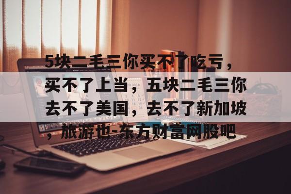5块二毛三你买不了吃亏，买不了上当，五块二毛三你去不了美国，去不了新加坡，旅游也-东方财富网股吧的简单介绍