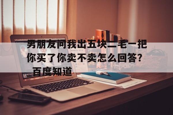 男朋友问我出五块二毛一把你买了你卖不卖怎么回答？_百度知道的简单介绍