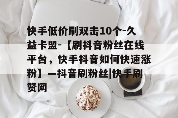 快手低价刷双击10个-久益卡盟-【刷抖音粉丝在线平台，快手抖音如何快速涨粉】—抖音刷粉丝|快手刷赞网的简单介绍