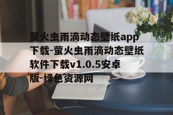 萤火虫雨滴动态壁纸app下载-萤火虫雨滴动态壁纸软件下载v1.0.5安卓版-绿色资源网的简单介绍