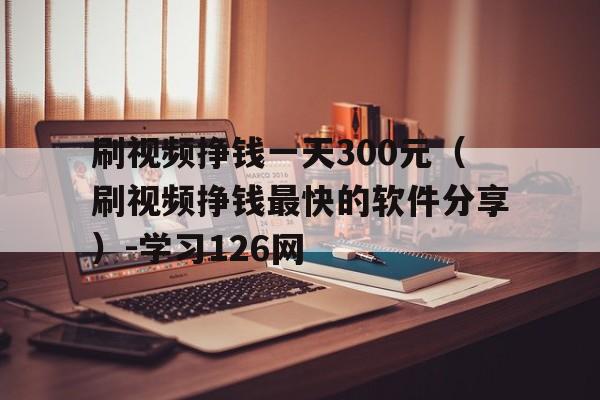 刷视频挣钱一天300元（刷视频挣钱最快的软件分享）-学习126网的简单介绍