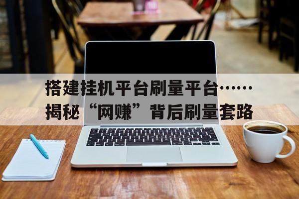 关于搭建挂机平台刷量平台……揭秘“网赚”背后刷量套路的信息
